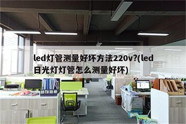 led灯管测量好坏方法220v?(led日光灯灯管怎么测量好坏)