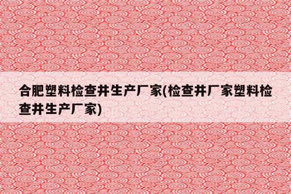 合肥塑料检查井生产厂家(检查井厂家塑料检查井生产厂家)