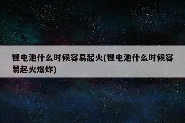 锂电池什么时候容易起火(锂电池什么时候容易起火爆炸)