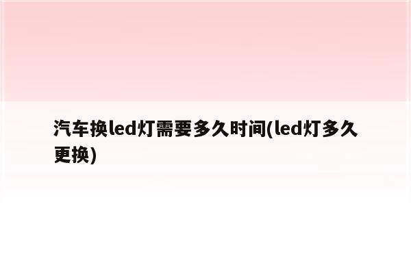 汽车换led灯需要多久时间(led灯多久更换)