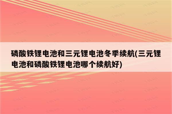 磷酸铁锂电池和三元锂电池冬季续航(三元锂电池和磷酸铁锂电池哪个续航好)