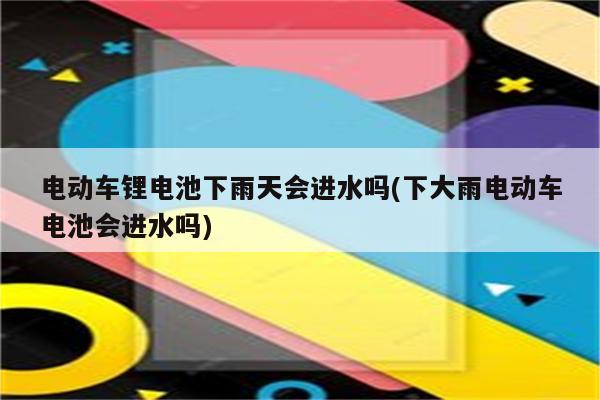 电动车锂电池下雨天会进水吗(下大雨电动车电池会进水吗)