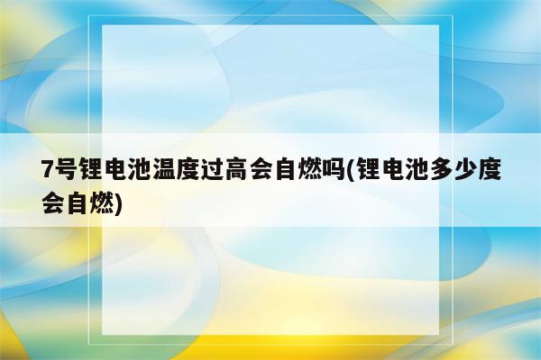 7号锂电池温度过高会自燃吗(锂电池多少度会自燃)