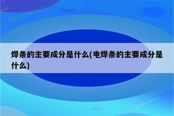 焊条的主要成分是什么(电焊条的主要成分是什么)