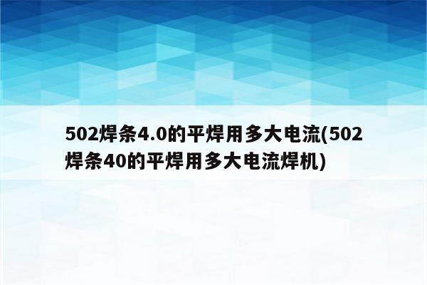 502焊条4.0的平焊用多大电流(502焊条40的平焊用多大电流焊机)