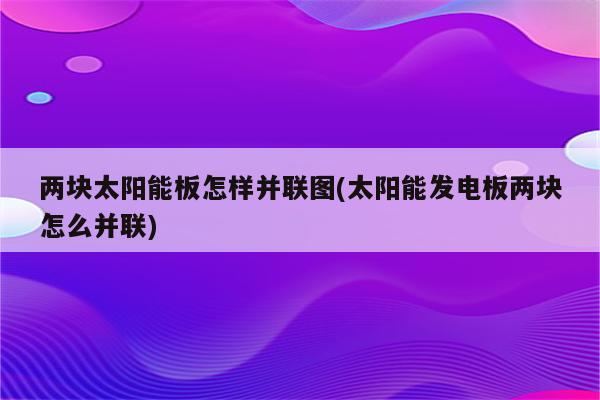 两块太阳能板怎样并联图(太阳能发电板两块怎么并联)