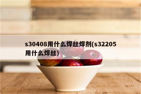 s30408用什么焊丝焊剂(s32205用什么焊丝)