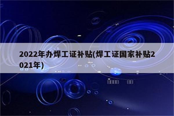 2022年办焊工证补贴(焊工证国家补贴2021年)