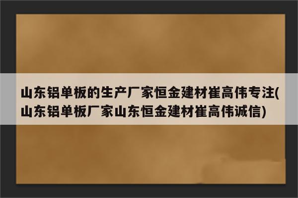 山东铝单板的生产厂家恒金建材崔高伟专注(山东铝单板厂家山东恒金建材崔高伟诚信)