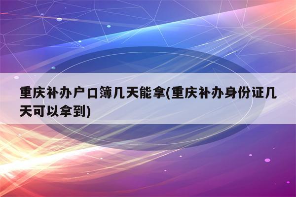 重庆补办户口簿几天能拿(重庆补办身份证几天可以拿到)