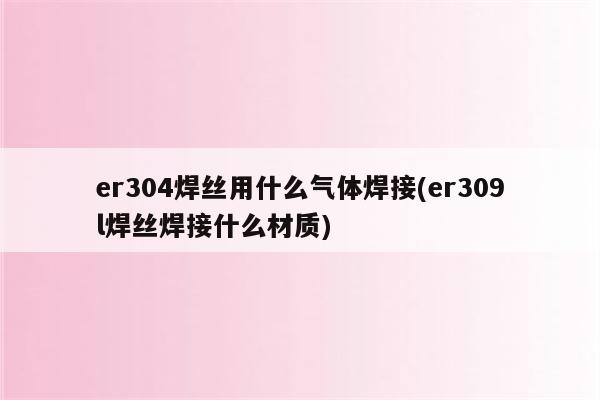 er304焊丝用什么气体焊接(er309l焊丝焊接什么材质)