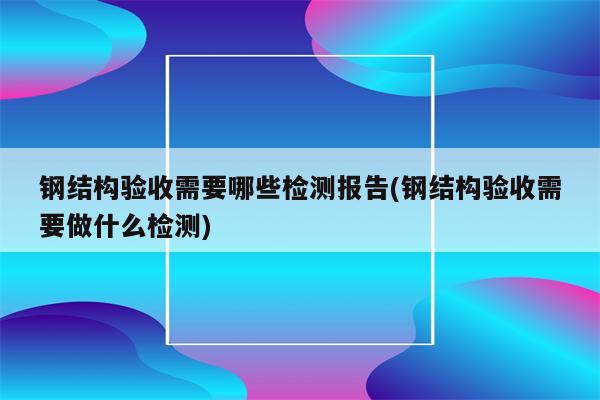 钢结构验收需要哪些检测报告(钢结构验收需要做什么检测)