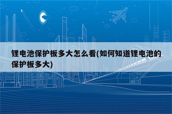 锂电池保护板多大怎么看(如何知道锂电池的保护板多大)