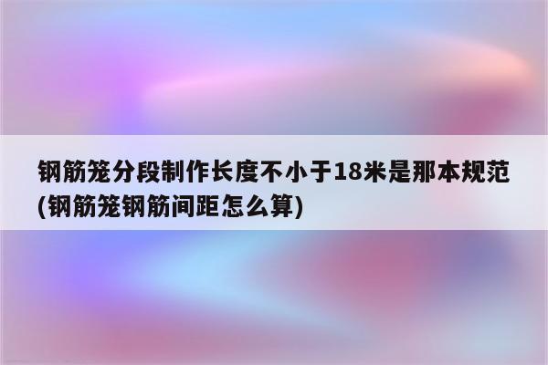 钢筋笼分段制作长度不小于18米是那本规范(钢筋笼钢筋间距怎么算)