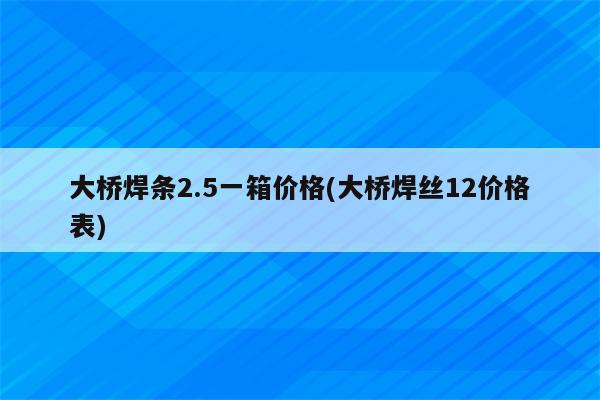 大桥焊条2.5一箱价格(大桥焊丝12价格表)