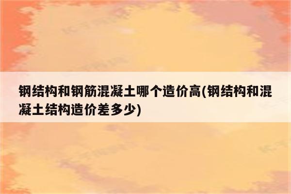 钢结构和钢筋混凝土哪个造价高(钢结构和混凝土结构造价差多少)