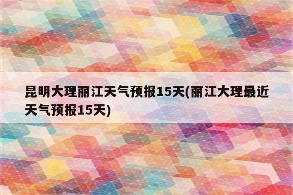 昆明大理丽江天气预报15天(丽江大理最近天气预报15天)