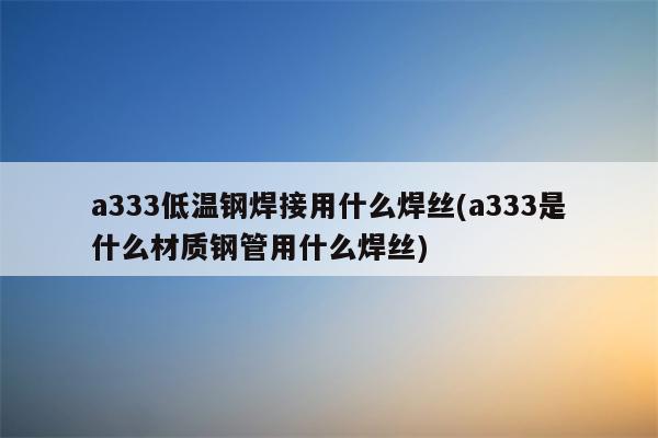 a333低温钢焊接用什么焊丝(a333是什么材质钢管用什么焊丝)