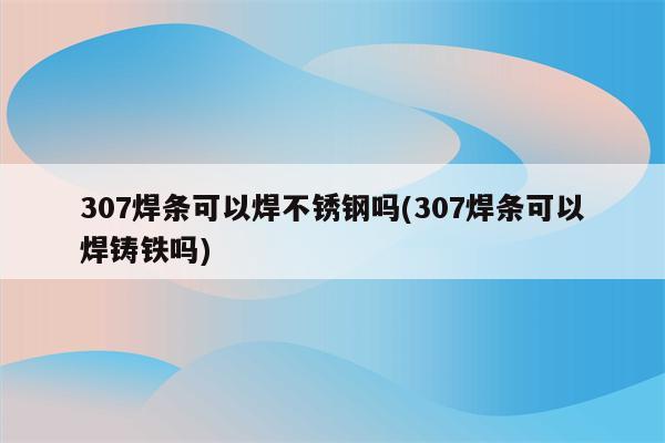 307焊条可以焊不锈钢吗(307焊条可以焊铸铁吗)