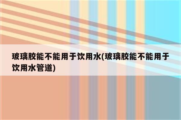 玻璃胶能不能用于饮用水(玻璃胶能不能用于饮用水管道)