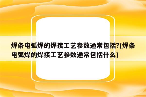 焊条电弧焊的焊接工艺参数通常包括?(焊条电弧焊的焊接工艺参数通常包括什么)