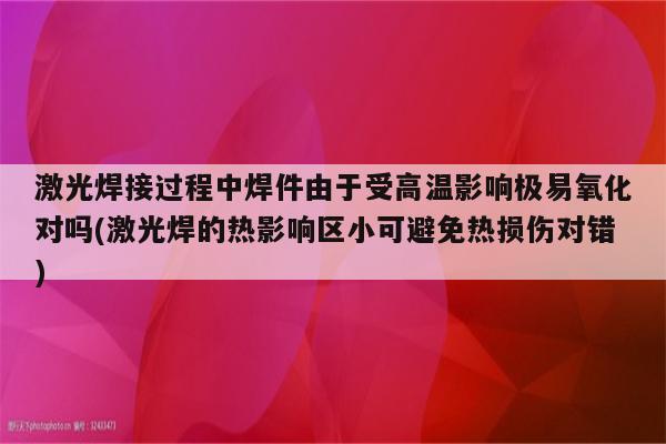 激光焊接过程中焊件由于受高温影响极易氧化对吗(激光焊的热影响区小可避免热损伤对错)