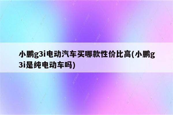 小鹏g3i电动汽车买哪款性价比高(小鹏g3i是纯电动车吗)