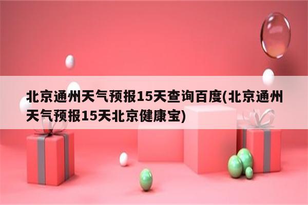 北京通州天气预报15天查询百度(北京通州天气预报15天北京健康宝)