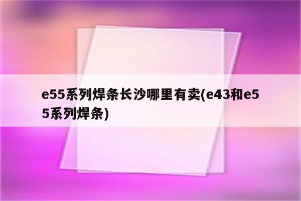 e55系列焊条长沙哪里有卖(e43和e55系列焊条)