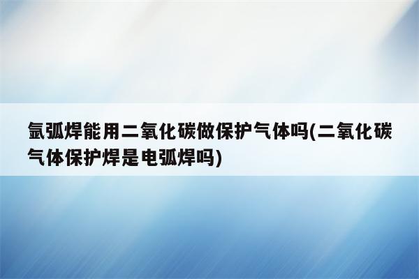 氩弧焊能用二氧化碳做保护气体吗(二氧化碳气体保护焊是电弧焊吗)