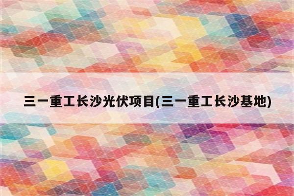 三一重工长沙光伏项目(三一重工长沙基地)