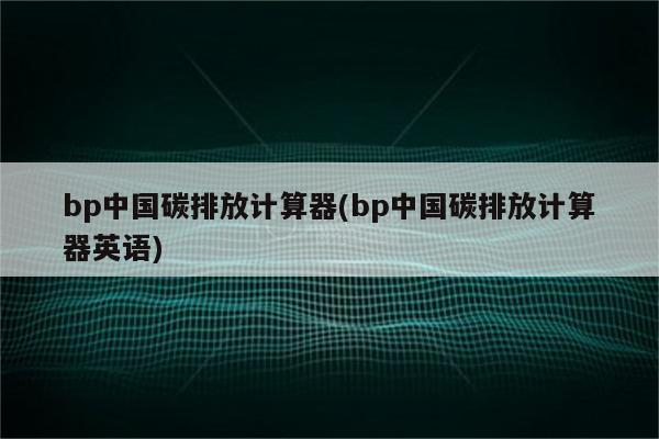 bp中国碳排放计算器(bp中国碳排放计算器英语)