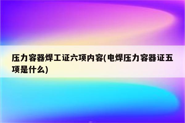 压力容器焊工证六项内容(电焊压力容器证五项是什么)