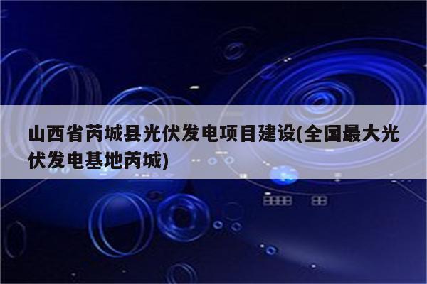 山西省芮城县光伏发电项目建设(全国最大光伏发电基地芮城)