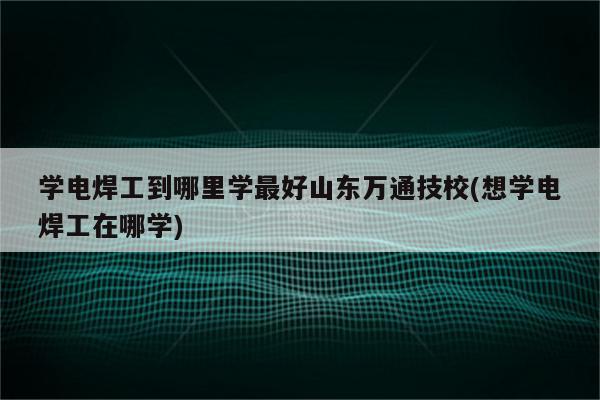 学电焊工到哪里学最好山东万通技校(想学电焊工在哪学)