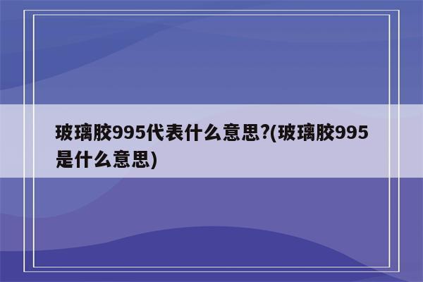 玻璃胶995代表什么意思?(玻璃胶995是什么意思)