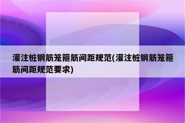 灌注桩钢筋笼箍筋间距规范(灌注桩钢筋笼箍筋间距规范要求)