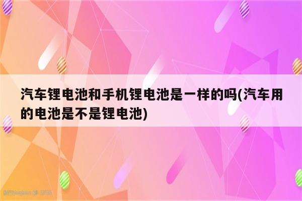 汽车锂电池和手机锂电池是一样的吗(汽车用的电池是不是锂电池)