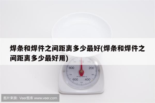 焊条和焊件之间距离多少最好(焊条和焊件之间距离多少最好用)