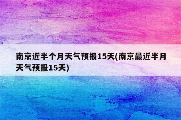 南京近半个月天气预报15天(南京最近半月天气预报15天)