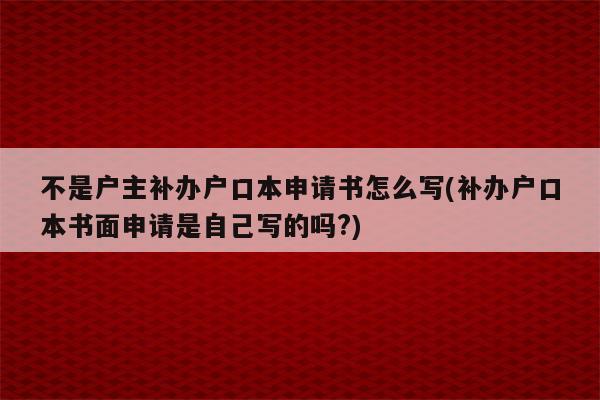 不是户主补办户口本申请书怎么写(补办户口本书面申请是自己写的吗?)