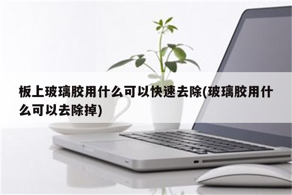 板上玻璃胶用什么可以快速去除(玻璃胶用什么可以去除掉)