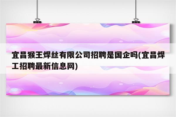 宜昌猴王焊丝有限公司招聘是国企吗(宜昌焊工招聘最新信息网)