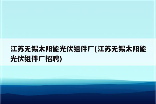 江苏无锡太阳能光伏组件厂(江苏无锡太阳能光伏组件厂招聘)