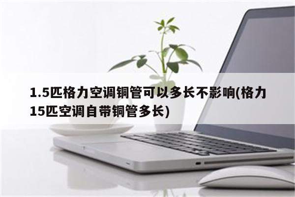 1.5匹格力空调铜管可以多长不影响(格力15匹空调自带铜管多长)