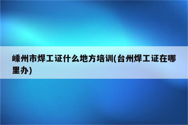 嵊州市焊工证什么地方培训(台州焊工证在哪里办)