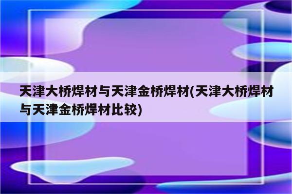 天津大桥焊材与天津金桥焊材(天津大桥焊材与天津金桥焊材比较)