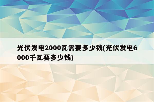 光伏发电2000瓦需要多少钱(光伏发电6000千瓦要多少钱)