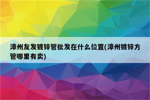 漳州友发镀锌管批发在什么位置(漳州镀锌方管哪里有卖)