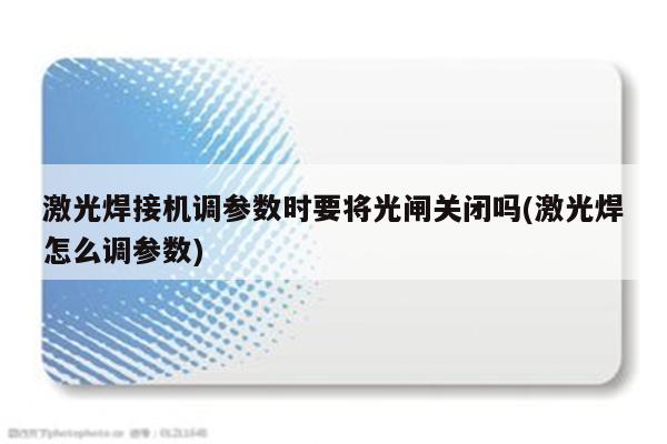 激光焊接机调参数时要将光闸关闭吗(激光焊怎么调参数)